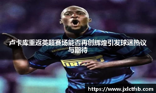 卢卡库重返英超赛场能否再创辉煌引发球迷热议与期待