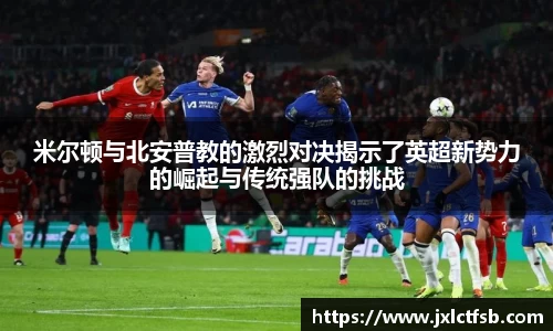 米尔顿与北安普教的激烈对决揭示了英超新势力的崛起与传统强队的挑战