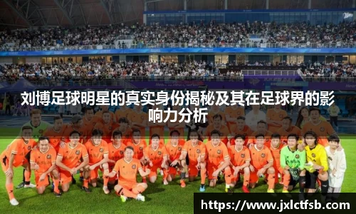 刘博足球明星的真实身份揭秘及其在足球界的影响力分析