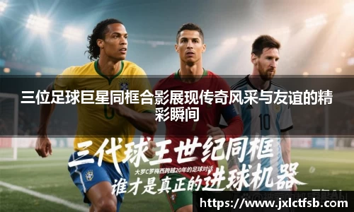 三位足球巨星同框合影展现传奇风采与友谊的精彩瞬间
