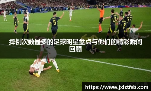 摔倒次数最多的足球明星盘点与他们的精彩瞬间回顾